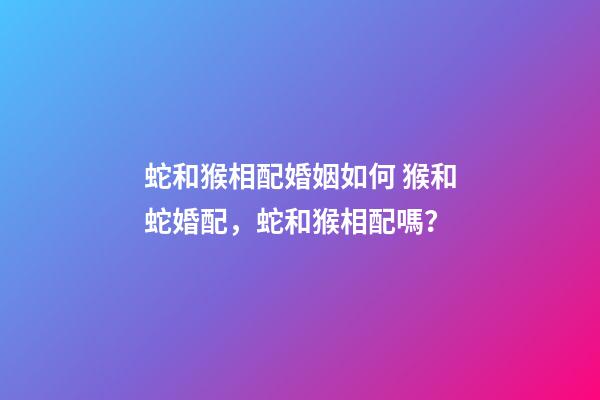 蛇和猴相配婚姻如何 猴和蛇婚配，蛇和猴相配嗎？-第1張-觀點-玄機派
